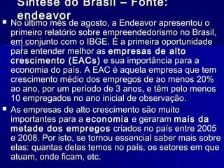 



S íntese do Brasil – Fonte:
endeavor

No último mês de agosto, a Endeavor apresentou o
primeiro relatório sobre empreendedorismo no Brasil,
em conjunto com o IBGE. É a primeira oportunidade
para entender melhor as empresas de alto
crescimento (EACs)  e sua importância para a
economia do país. A EAC é aquela empresa que tem
crescimento médio dos empregos de ao menos 20%
ao ano, por um período de 3 anos, e têm pelo menos
10 empregados no ano inicial de observação.
As empresas de alto crescimento são muito
importantes para a economia  e geraram mais da
metade dos empregos  criados no país entre 2005
e 2008. Por isto, se tornou essencial saber mais sobre
elas: quantas delas temos no país, os setores em que
atuam, onde ficam, etc.

 