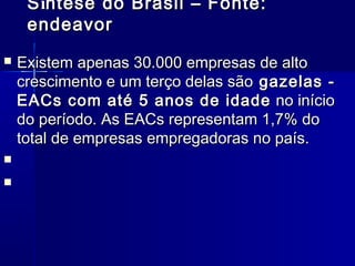S íntese do Brasil – Fonte:
endeavor





Existem apenas 30.000 empresas de alto
crescimento e um terço delas são  gazelas EACs com até 5 anos de idade  no início
do período. As EACs representam 1,7% do
total de empresas empregadoras no país. 
 

 