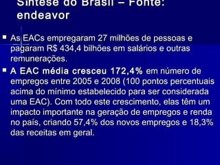 S íntese do Brasil – Fonte:
endeavor




As EACs empregaram 27 milhões de pessoas e
pagaram R$ 434,4 bilhões em salários e outras
remunerações.
A EAC média cresceu 172,4%  em número de
empregos entre 2005 e 2008 (100 pontos percentuais
acima do mínimo estabelecido para ser considerada
uma EAC). Com todo este crescimento, elas têm um
impacto importante na geração de empregos e renda
no país, criando 57,4% dos novos empregos e 18,3%
das receitas em geral. 

 