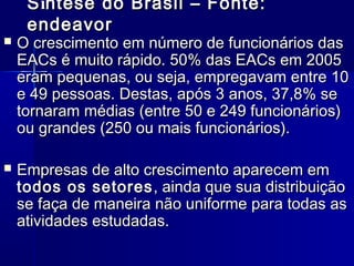 S íntese do Brasil – Fonte:
endeavor



O crescimento em número de funcionários das
EACs é muito rápido. 50% das EACs em 2005
eram pequenas, ou seja, empregavam entre 10
e 49 pessoas. Destas, após 3 anos, 37,8% se
tornaram médias (entre 50 e 249 funcionários)
ou grandes (250 ou mais funcionários).



Empresas de alto crescimento aparecem em
todos os setores , ainda que sua distribuição
se faça de maneira não uniforme para todas as
atividades estudadas.

 