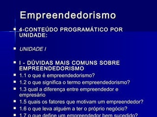 Empreendedorismo












4-CONTEÚDO PROGRAMÁTICO POR
UNIDADE:

UNIDADE I
I - DÚVIDAS MAIS COMUNS SOBRE
EMPREENDEDORISMO
1.1 o que é empreendedorismo?
1.2 o que significa o termo empreendedorismo?
1.3 qual a diferença entre empreendedor e
empresário
1.5 quais os fatores que motivam um empreendedor?
1.6 o que leva alguém a ter o próprio negócio?

 