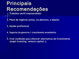 Principais
Recomendações

1. Trabalhar perfil empreendedor

2. Plano de negócios (antes, na abertura, e depois)
3. Gestão profissional
4. Suporte do governo / crescimento econômico
5. Criar condições para oferecer alternativas de investimento
(angel investing, venture capital…)

 