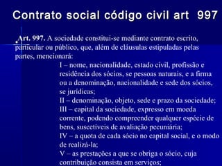 Contrato social código civil art 997
Art. 997. A sociedade constitui-se mediante contrato escrito,
•
particular ou público, que, além de cláusulas estipuladas pelas
partes, mencionará:
I – nome, nacionalidade, estado civil, profissão e
residência dos sócios, se pessoas naturais, e a firma
ou a denominação, nacionalidade e sede dos sócios,
se jurídicas;
II – denominação, objeto, sede e prazo da sociedade;
III – capital da sociedade, expresso em moeda
corrente, podendo compreender qualquer espécie de
bens, suscetíveis de avaliação pecuniária;
IV – a quota de cada sócio no capital social, e o modo
de realizá-la;
V – as prestações a que se obriga o sócio, cuja
contribuição consista em serviços;

 