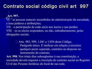 Contrato social código civil art 997
Art. 997.
•
VI – as pessoas naturais incumbidas da administração da sociedade,
e seus poderes e atribuições;
VII – a participação de cada sócio nos lucros e nas perdas;
VIII – se os sócios respondem, ou não, subsidiariamente, pelas
obrigações sociais.
 Arts. 983, 999, 1.041 e 1.054 deste Código.
Parágrafo único. É ineficaz em relação a terceiros
qualquer pacto separado, contrário ao disposto no
instrumento do contrato.
Art. 998. Nos trinta dias subseqüentes à sua constituição, a
sociedade deverá requerer a inscrição do contrato social no Registro
Civil das Pessoas Jurídicas do local de sua sede.

 