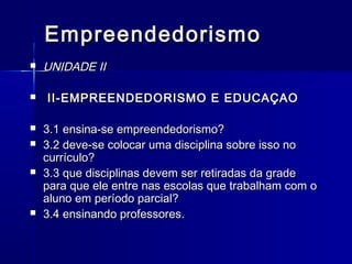 Empreendedorismo










UNIDADE II
II-EMPREENDEDORISMO E EDUCAÇAO
3.1 ensina-se empreendedorismo?
3.2 deve-se colocar uma disciplina sobre isso no
currículo?
3.3 que disciplinas devem ser retiradas da grade
para que ele entre nas escolas que trabalham com o
aluno em período parcial?
3.4 ensinando professores.

 