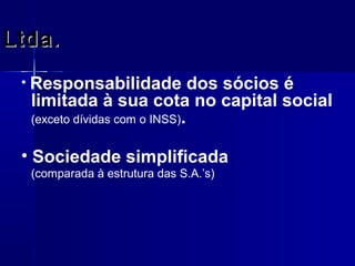 Ltda.
• Responsabilidade

dos sócios é
limitada à sua cota no capital social
(exceto dívidas com o INSS).

• Sociedade simplificada
(comparada à estrutura das S.A.’s)

 