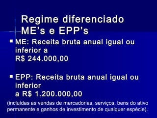 Regime diferenciado
ME’s e EPP’s



ME: Receita bruta anual igual ou
inferior a
R$ 244.000,00



EPP: Receita bruta anual igual ou
inferior
a R$ 1.200.000,00

(incluídas as vendas de mercadorias, serviços, bens do ativo
permanente e ganhos de investimento de qualquer espécie).

 