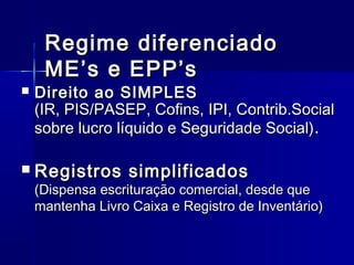 Regime diferenciado
ME’s e EPP’s





Direito ao SIMPLES
(IR, PIS/PASEP, Cofins, IPI, Contrib.Social
sobre lucro líquido e Seguridade Social) .

Registros simplificados

(Dispensa escrituração comercial, desde que
mantenha Livro Caixa e Registro de Inventário)

 