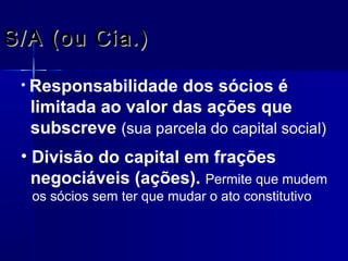 S/A (ou Cia.)
• Responsabilidade

dos sócios é
limitada ao valor das ações que
subscreve (sua parcela do capital social)

• Divisão do capital em frações
negociáveis (ações). Permite que mudem
os sócios sem ter que mudar o ato constitutivo.

 