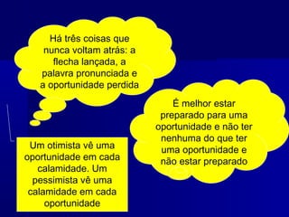 Há três coisas que
nunca voltam atrás: a
flecha lançada, a
palavra pronunciada e
a oportunidade perdida

Um otimista vê uma
oportunidade em cada
calamidade. Um
pessimista vê uma
calamidade em cada
oportunidade

É melhor estar
preparado para uma
oportunidade e não ter
nenhuma do que ter
uma oportunidade e
não estar preparado

 