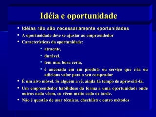 Idéia e oportunidade


Idéias não são necessariamente oportunidades



A oportunidade deve se ajustar ao empreendedor



Características da oportunidade:


atraente,



durável,



tem uma hora certa,



é ancorada em um produto ou serviço que cria ou
adiciona valor para o seu comprador



É um alvo móvel. Se alguém a vê, ainda há tempo de aproveitá-la.



Um empreendedor habilidoso dá forma a uma oportunidade onde
outros nada vêem, ou vêem muito cedo ou tarde.



Não é questão de usar técnicas, checklists e outro métodos

 