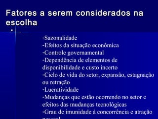 Fatores a serem considerados na
escolha
•

-Sazonalidade
-Efeitos da situação econômica
-Controle governamental
-Dependência de elementos de
disponibilidade e custo incerto
-Ciclo de vida do setor, expansão, estagnação
ou retração
-Lucratividade
-Mudanças que estão ocorrendo no setor e
efeitos das mudanças tecnológicas
-Grau de imunidade à concorrência e atração

 