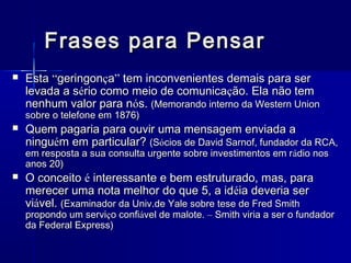 Frases para Pensar


Esta “geringonça” tem inconvenientes demais para ser
levada a sério como meio de comunicação. Ela não tem
nenhum valor para nós. (Memorando interno da Western Union
sobre o telefone em 1876)



Quem pagaria para ouvir uma mensagem enviada a
ninguém em particular? (Sócios de David Sarnof, fundador da RCA,
em resposta a sua consulta urgente sobre investimentos em r ádio nos
anos 20)



O conceito é interessante e bem estruturado, mas, para
merecer uma nota melhor do que 5, a idéia deveria ser
viável. (Examinador da Univ.de Yale sobre tese de Fred Smith

propondo um serviço confiável de malote. – Smith viria a ser o fundador
da Federal Express)

 