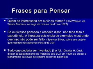 Frases para Pensar


Quem se interessaria em ouvir os atores? (H.M.Warner, da
Waner Brothers, no auge do cinema mudo em 1927)



Se eu tivesse pensado a respeito disso, não teria feito a
experiência. A literatura está cheia de exemplos mostrando
que isso não pode ser feito. (Spencer Silver, sobre seu projeto
que resultou nos adesivos Post-It da 3M)



Tudo que poderia ser inventado já o foi. (Charles H. Duell,

diretor do Departamento de Patentes dos EUA em 1899, ao propor o
fechamento da seção de registro de novas patentes)

 