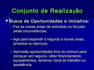 Conjunto de Realiza ção


Busca de Oportunidades e iniciativa:
– Faz as coisas antes de solicitado ou forçado
pelas circunstâncias;
– Age para expandir o negócio a novas áreas,
produtos ou serviços;
– Aproveita oportunidades fora do comum para
começar um negócio, obter financiamento,
equipamentos, terrenos, local de trabalho ou
assistência.

 