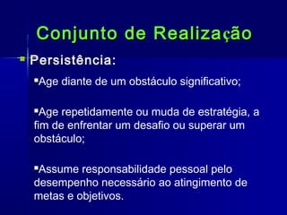 Conjunto de Realiza ção


Persistência:
Age diante de um obstáculo significativo;



Age repetidamente ou muda de estratégia, a
fim de enfrentar um desafio ou superar um
obstáculo;


Assume responsabilidade pessoal pelo
desempenho necessário ao atingimento de
metas e objetivos.


 