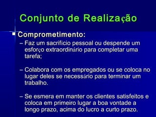 Conjunto de Realiza ção


Comprometimento:

– Faz um sacrifício pessoal ou despende um
esforço extraordinário para completar uma
tarefa;
– Colabora com os empregados ou se coloca no
lugar deles se necessário para terminar um
trabalho.
– Se esmera em manter os clientes satisfeitos e
coloca em primeiro lugar a boa vontade a
longo prazo, acima do lucro a curto prazo.

 