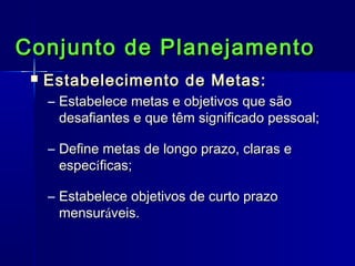Conjunto de Planejamento


Estabelecimento de Metas:
– Estabelece metas e objetivos que são
desafiantes e que têm significado pessoal;
– Define metas de longo prazo, claras e
específicas;
– Estabelece objetivos de curto prazo
mensuráveis.

 