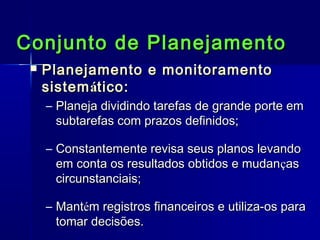 Conjunto de Planejamento


Planejamento e monitoramento
sistem ático:
– Planeja dividindo tarefas de grande porte em
subtarefas com prazos definidos;
– Constantemente revisa seus planos levando
em conta os resultados obtidos e mudanças
circunstanciais;
– Mantém registros financeiros e utiliza-os para
tomar decisões.

 