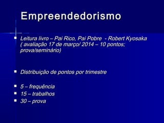 Empreendedorismo








Leitura livro – Pai Rico, Pai Pobre - Robert Kyosaka
( avaliação 17 de março/ 2014 – 10 pontos;
prova/seminário)
Distribuição de pontos por trimestre
5 – frequência
15 – trabalhos
30 – prova

 
