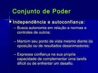 Conjunto de Poder


Independência e autoconfian ça:
– Busca autonomia em relação a normas e
controles de outros;
– Mantém seu ponto de vista mesmo diante da
oposição ou de resultados desanimadores;
– Expressa confiança na sua própria
capacidade de complementar uma tarefa
difícil ou de enfrentar um desafio.

 