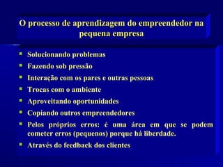 O processo de aprendizagem do empreendedor na
pequena empresa


Solucionando problemas



Fazendo sob pressão



Interação com os pares e outras pessoas



Trocas com o ambiente



Aproveitando oportunidades



Copiando outros empreendedores



Pelos próprios erros: é uma área em que se podem
cometer erros (pequenos) porque há liberdade.



Através do feedback dos clientes

 