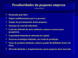 Peculiaridades da pequena empresa
(Allan Gibb )



Dominada pelo líder.



Papeis multifuncionais para os gerentes



Equipe de gerenciamento muito pequena.



Sistemas de controle informais.



Controle limitado do meio ambiente e poucos recursos para
pesquisá-lo.



Capacidade limitada de obtenção de capital



Processo tecnológico limitado, em escala de produção.



Faixa de produtos limitada, embora grande flexibilidade dentro da
faixa.



Mercado limitado e, freqüentemente, parte pequena deste mercado

 