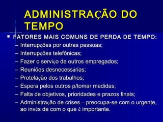 ADMINISTRA ÇÃO DO
TEMPO


FATORES MAIS COMUNS DE PERDA DE TEMPO:
– Interrupções por outras pessoas;

–
–
–
–
–
–
–

Interrupções telefônicas;
Fazer o serviço de outros empregados;
Reuniões desnecessárias;
Protelação dos trabalhos;
Espera pelos outros p/tomar medidas;
Falta de objetivos, prioridades e prazos finais;
Administração de crises – preocupa-se com o urgente,
ao invés de com o que é importante.

 