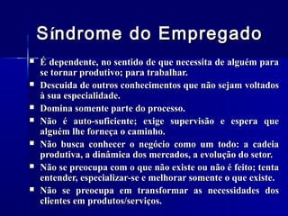 S índrome do Empregado








É dependente, no sentido de que necessita de alguém para
se tornar produtivo; para trabalhar.
Descuida de outros conhecimentos que não sejam voltados
à sua especialidade.
Domina somente parte do processo.
Não é auto-suficiente; exige supervisão e espera que
alguém lhe forneça o caminho.
Não busca conhecer o negócio como um todo: a cadeia
produtiva, a dinâmica dos mercados, a evolução do setor.
Não se preocupa com o que não existe ou não é feito; tenta
entender, especializar-se e melhorar somente o que existe.
Não se preocupa em transformar as necessidades dos
clientes em produtos/serviços.

 