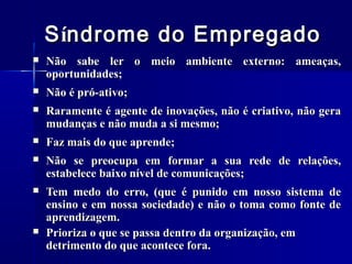S índrome do Empregado


Não sabe ler o meio ambiente externo: ameaças,
oportunidades;



Não é pró-ativo;



Raramente é agente de inovações, não é criativo, não gera
mudanças e não muda a si mesmo;



Faz mais do que aprende;



Não se preocupa em formar a sua rede de relações,
estabelece baixo nível de comunicações;



Tem medo do erro, (que é punido em nosso sistema de
ensino e em nossa sociedade) e não o toma como fonte de
aprendizagem.
Prioriza o que se passa dentro da organização, em
detrimento do que acontece fora.



 