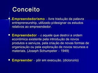 Conceito


Empreendedorismo – livre tradução da palavra
entrepreneurship, utilizado p/designar os estudos
relativos ao empreendedor.



Empreendedor – é aquele que destrói a ordem
econômica existente pela introdução de novos
produtos e serviços, pela criação de novas formas de
organização ou pela exploração de novos recursos e
materiais. (Joseph Schumpeter – 1949)



Empreender – pôr em execução. (dicionário)

 