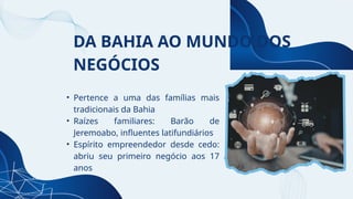 DA BAHIA AO MUNDO DOS
NEGÓCIOS
• Pertence a uma das famílias mais
tradicionais da Bahia
• Raízes familiares: Barão de
Jeremoabo, influentes latifundiários
• Espírito empreendedor desde cedo:
abriu seu primeiro negócio aos 17
anos
 