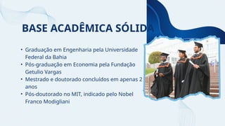 BASE ACADÊMICA SÓLIDA
• Graduação em Engenharia pela Universidade
Federal da Bahia
• Pós-graduação em Economia pela Fundação
Getulio Vargas
• Mestrado e doutorado concluídos em apenas 2
anos
• Pós-doutorado no MIT, indicado pelo Nobel
Franco Modigliani
 