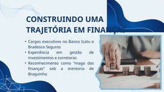 CONSTRUINDO UMA
TRAJETÓRIA EM FINANÇAS
• Cargos executivos no Banco Icatu e
Bradesco Seguros
• Experiência em gestão de
investimentos e corretoras
• Reconhecimento como “mago das
finanças” sob a mentoria de
Braguinha
 
