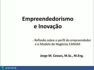 Empreendedorismo
e Inovação
Jorge M. Covacs, M.Sc., M.Eng.
- Reflexão sobre o perfil do empreendedor
e o Modelo de Negócios CANVAS
 