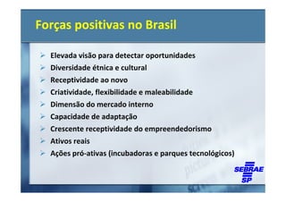 Forças positivas no Brasil

  Elevada visão para detectar oportunidades
  Diversidade étnica e cultural
  Receptividade ao novo
  Criatividade, flexibilidade e maleabilidade
  Dimensão do mercado interno
  Capacidade de adaptação
  Crescente receptividade do empreendedorismo
  Ativos reais
  Ações pró-ativas (incubadoras e parques tecnológicos)
 