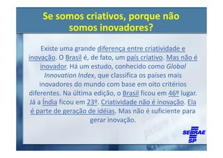 Se somos criativos, porque não
         somos inovadores?
      Existe uma grande diferença entre criatividade e
inovação. O Brasil é, de fato, um país criativo. Mas não é
     inovador. Há um estudo, conhecido como Global
       Innovation Index, que classifica os países mais
     inovadores do mundo com base em oito critérios
diferentes. Na última edição, o Brasil ficou em 46º lugar.
 Já a Índia ficou em 23º. Criatividade não é inovação. Ela
 é parte de geração de idéias. Mas não é suficiente para
                      gerar inovação.
 