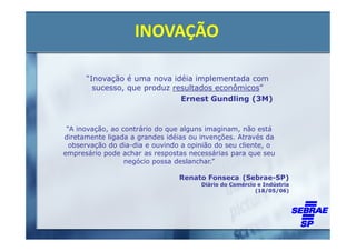 INOVAÇÃO

      “Inovação é uma nova idéia implementada com
        sucesso, que produz resultados econômicos”
                              Ernest Gundling (3M)


 “A inovação, ao contrário do que alguns imaginam, não está
diretamente ligada a grandes idéias ou invenções. Através da
  observação do dia-dia e ouvindo a opinião do seu cliente, o
empresário pode achar as respostas necessárias para que seu
                  negócio possa deslanchar.”

                                 Renato Fonseca (Sebrae-SP)
                                       Diário do Comércio e Indústria
                                                         (18/05/06)
 