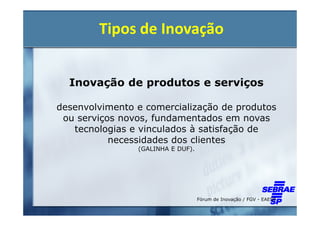 Tipos de Inovação


  Inovação de produtos e serviços

desenvolvimento e comercialização de produtos
 ou serviços novos, fundamentados em novas
   tecnologias e vinculados à satisfação de
           necessidades dos clientes
                (GALINHA E DUF).




                                   Fórum de Inovação / FGV - EAESP
 