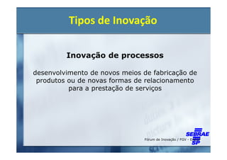 Tipos de Inovação

         Inovação de processos

desenvolvimento de novos meios de fabricação de
 produtos ou de novas formas de relacionamento
          para a prestação de serviços




                               Fórum de Inovação / FGV - EAESP
 