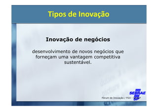 Tipos de Inovação

     Inovação de negócios

desenvolvimento de novos negócios que
 forneçam uma vantagem competitiva
            sustentável.




                            Fórum de Inovação / FGV - EAESP
 