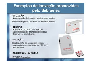 Exemplos de inovação promovidos
           pelo Sebraetec
• SITUAÇÃO
  Necessidade de introduzir equipamento médico
  (Eletrocardiografia Dinâmica) no mercado exterior.

• DESAFIO
  Adequar o produto para atender
  às exigências do mercado europeu;
  Desenvolver novo design.

• SOLUÇÃO
  Readequação de seu design exterior,
  agregando novas funções e simplificando
  seu manuseio.

• INSTITUIÇÃO PARCEIRA
  IPT (ER Sorocaba)
 