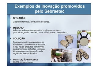 Exemplos de inovação promovidos
             pelo Sebraetec
• SITUAÇÃO
    Grupo de famílias, produtores de junco.

• DESAFIO
    Adequar o design dos produtos originados no junco
    para alcançar um mercado mais sofisticado e diferenciado.

• SOLUÇÃO
    Agregou-se valor aos produtos já
    existentes, criando marca especial.
    Criou novos produtos com novos
    acabamentos e soluções técnicas.
    Alcançou novos clientes fora da
    região do Vale do Ribeira.

•   INSTITUIÇÃO PARCEIRA
    CSPD (ER Vale do Ribeiras)
 