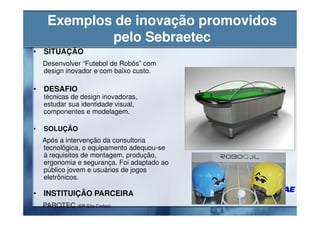 Exemplos de inovação promovidos
             pelo Sebraetec
• SITUAÇÃO
    Desenvolver “Futebol de Robôs” com
    design inovador e com baixo custo.

• DESAFIO                                    Utilizar
    técnicas de design inovadoras,
    estudar sua identidade visual,
    componentes e modelagem.

•   SOLUÇÃO
    Após a intervenção da consultoria
    tecnológica, o equipamento adequou-se
    à requisitos de montagem, produção,
    ergonomia e segurança. Foi adaptado ao
    público jovem e usuários de jogos
    eletrônicos.

• INSTITUIÇÃO PARCEIRA
    PARQTEC (ER São Carlos)
 