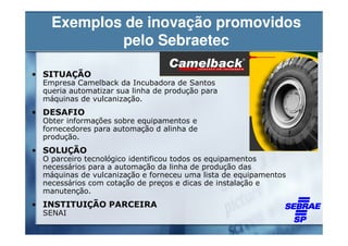Exemplos de inovação promovidos
           pelo Sebraetec

• SITUAÇÃO
 Empresa Camelback da Incubadora de Santos
 queria automatizar sua linha de produção para
 máquinas de vulcanização.
• DESAFIO
 Obter informações sobre equipamentos e
 fornecedores para automação d alinha de
 produção.
• SOLUÇÃO
 O parceiro tecnológico identificou todos os equipamentos
 necessários para a automação da linha de produção das
 máquinas de vulcanização e forneceu uma lista de equipamentos
 necessários com cotação de preços e dicas de instalação e
 manutenção.
• INSTITUIÇÃO PARCEIRA
 SENAI
 