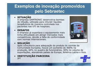 Exemplos de inovação promovidos
        pelo Sebraetec
• SITUAÇÃO
 A empresa SAMTRONIC desenvolvia bombas
 de infusão, utilizada para infundir líquidos
 terapêuticos de maneira controlada nos
 pacientes nas UTI de hospitais.
• DESAFIO
 A empresa já exportava o equipamento mais
 tinha dificuldade em atingir mercados mais
 competitivos, devido a falta de conformidade
 com normas internacionais.
• SOLUÇÃO
 Após consultoria para adequação do produto ás normas da
 Comunidade Européia, houve um aumento de 400% na
 produção, 60% no quadro de funcionários, 30% no volume de
 exportações, atendendo países da Europa, América Latina e Ásia.
• INSTITUIÇÃO PARCEIRA
 IPT
 