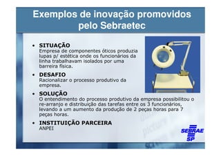Exemplos de inovação promovidos
        pelo Sebraetec
• SITUAÇÃO
 Empresa de componentes óticos produzia
 lupas p/ estética onde os funcionários da
 linha trabalhavam isolados por uma
 barreira física.
• DESAFIO
 Racionalizar o processo produtivo da
 empresa.
• SOLUÇÃO
 O entendimento do processo produtivo da empresa possibilitou o
 re-arranjo e distribuição das tarefas entre os 3 funcionários,
 levando a um aumento da produção de 2 peças horas para 7
 peças horas.
• INSTITUIÇÃO PARCEIRA
 ANPEI
 