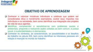 OBJETIVO DE APRENDIZAGEM
 Conhecer e valorizar iniciativas individuais e coletivas que podem ser
consideradas ética e moralmente exemplares, avaliar seus impactos nos
indivíduos e na sociedade, bem como identificar sua integração aos projetos
de vida de seus agentes.
 Identificar, compreender e sensibilizar-se com problemas sociais e
ambientais, propondo e realizando ações voltadas ao bem comum, à justiça
social, à sustentabilidade e à democracia.
 Conhecer os contextos, as características, as possibilidades e os desafios
do trabalho no século XXI, bem como identificar os interesses pessoais em
relação à inserção no mundo do trabalho.
 