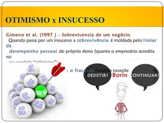 OTIMISMO x INSUCESSO
Gimeno et al. (1997 ) - Sobrevivencia de um negócio
 Quando passa por um insucesso a sobrevivência é moldada pelo limiar
de
 desempenho pessoal do próprio dono (quanto o empresário acredita
no
 seu negócio “otimismo”)
 Empresários aprendem com o fracasso (existem exceções)
                                    DESISTIR?   Borin   CONTINUAR?
 