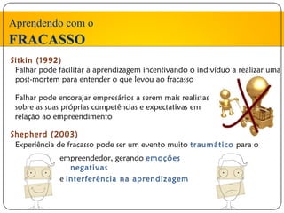 Aprendendo com o
FRACASSO
Sitkin (1992)
 Falhar pode facilitar a aprendizagem incentivando o indivíduo a realizar uma
 post-mortem para entender o que levou ao fracasso

 Falhar pode encorajar empresários a serem mais realistas
 sobre as suas próprias competências e expectativas em
 relação ao empreendimento

Shepherd (2003)
 Experiência de fracasso pode ser um evento muito traumático para o
              empreendedor, gerando emoções
                 negativas
              e interferência na aprendizagem
 